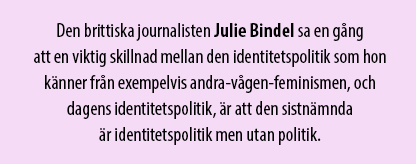 Citat ur texten: Den brittiska journalisten Julie Bindel sa en gång att en viktig skillnad mellan den identitetspolitik som hon känner från exempelvis andra-vågen-feminismen, och dagens identitetspolitik, är att den sistnämnda är identitetspolitik men utan politik.
