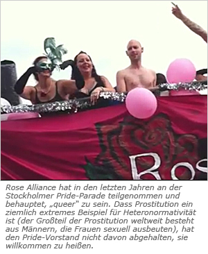 Rose Alliance hat in den letzten Jahren an der Stockholmer Pride-Parade teilgenommen und behauptet, „queer“ zu sein. Dass Prostitution ein ziemlich extremes Beispiel für Heteronormativität ist (der Großteil der Prostitution weltweit besteht aus Männern, die Frauen sexuell ausbeuten), hat den Pride-Vorstand nicht davon abgehalten, sie willkommen zu heißen.