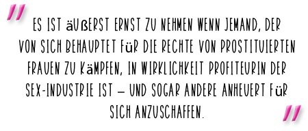 Es ist äußerst ernst zu nehmen wenn jemand, der von sich behauptet für die Rechte von prostituierten Frauen zu kämpfen, in Wirklichkeit Profiteur der Sex-Industrie ist – und sogar Andere anheuert für sich anzuschaffen.