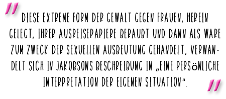 Diese extreme Form der Gewalt gegen Frauen, herein gelegt, ihrer Ausreisepapiere beraubt und dann als Ware zum Zweck der sexuellen Ausbeutung gehandelt, verwandelt sich in Jakobsons Beschreibung in „eine persönliche Interpretation der eigenen Situation“.