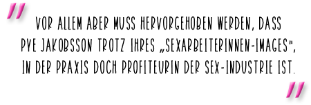 Vor allem aber muss hervorgehoben werden, dass Pye Jakobsson trotz ihres „Sexarbeiterinnen-Images“, in der Praxis doch Profiteurin der Sex-Industrie ist.