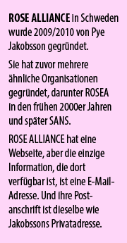 ROSE ALLIANCE in Schweden wurde 2009/2010 von Pye Jakobsson gegründet. Sie hat zuvor mehrere  ähnliche Organisationen gegründet, darunter ROSEA  in den frühen 2000er Jahren und später SANS.  ROSE ALLIANCE hat eine Webseite, aber die einzige Information, die dort verfügbar ist, ist eine E-Mail-Adresse. Und ihre Post-anschrift ist dieselbe wie Jakobssons Privatadresse.