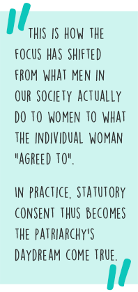 Quote: This is how the focus has shifted from what men in our society actually do to women to what the individual woman "agreed to".  In practice, statutory consent thus becomes the patriarchy’s daydream come true.