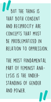 Quote: But the thing is that both consent and reciprocity are concepts that must be problematized in relation to oppression. The most fundamental part of feminist analysis is the understanding of gender and power.