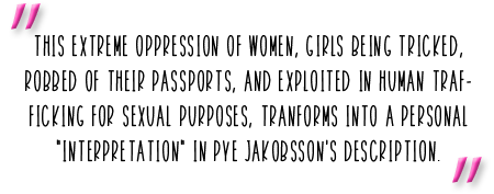 "This extreme oppression of women, girls being tricked, robbed of their passports, and exploited in human trafficking for sexual purposes, tranforms into a personal "interpretation" in Pye Jakobsson's description."