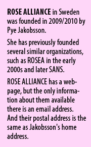 ROSE ALLIANCE in Sweden was founded in 2009/2010 by Pye Jakobsson. She has previously founded several similar organizations, such as ROSEA in the early 2000s and later SANS. ROSE ALLIANCE has a webpage, but the only information about them available there is an email address.  And their postal address is the same as Jakobsson's home address.