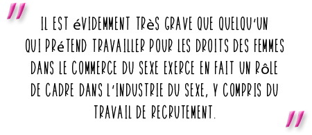 Il est évidemment très grave que quelqu’un qui prétend travailler pour les droits des femmes dans le commerce du sexe exerce en fait un rôle de cadre dans l’industrie du sexe, y compris du travail de recrutement.