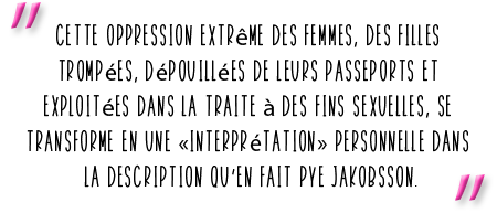 "Cette oppression extrême des femmes, des filles trompées, dépouillées de leurs passeports et  xploitées dans la traite à des fins sexuelles, se transforme en une «interprétation» personnelle dans la description qu’en fait Pye Jakobsson.