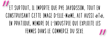 "Et surtout, il importe que Pye Jakobsson, tout en construisant cette image d’elle-même, ait aussi été, en pratique, membre de l’industrie qui exploite les femmes dans le commerce du sexe."