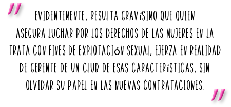 Evidentemente, resulta gravísimo que quien asegura luchar por los derechos de las mujeres en la trata con fines de explotación sexual, ejerza en realidad de gerente de un club de esas características, sin olvidar su papel en las nuevas contrataciones.